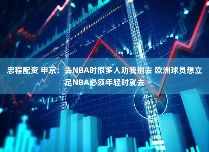 忠程配资 申京：去NBA时很多人劝我别去 欧洲球员想立足NBA必须年轻时就去