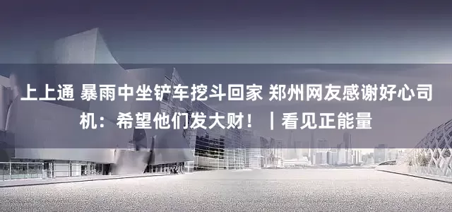 上上通 暴雨中坐铲车挖斗回家 郑州网友感谢好心司机：希望他们发大财！｜看见正能量