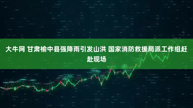 大牛网 甘肃榆中县强降雨引发山洪 国家消防救援局派工作组赶赴现场