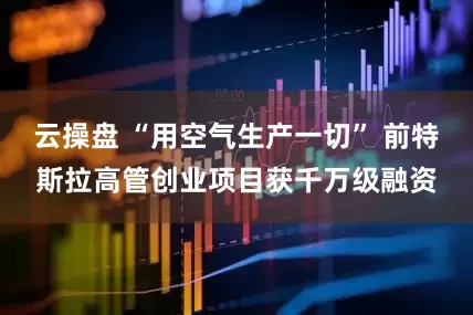 云操盘 “用空气生产一切” 前特斯拉高管创业项目获千万级融资