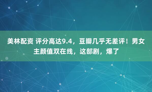 美林配资 评分高达9.4，豆瓣几乎无差评！男女主颜值双在线，这部剧，爆了