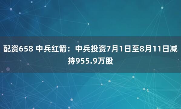 配资658 中兵红箭：中兵投资7月1日至8月11日减持955.9万股