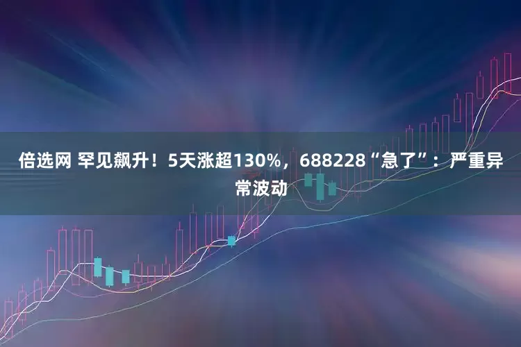 倍选网 罕见飙升！5天涨超130%，688228“急了”：严重异常波动