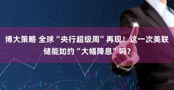 博大策略 全球“央行超级周”再现！这一次美联储能如约“大幅降息”吗？