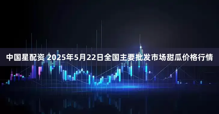 中国星配资 2025年5月22日全国主要批发市场甜瓜价格行情