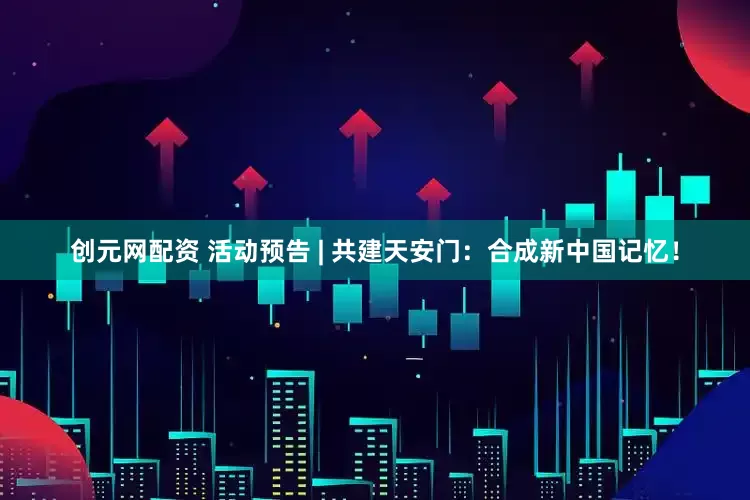 创元网配资 活动预告 | 共建天安门：合成新中国记忆！