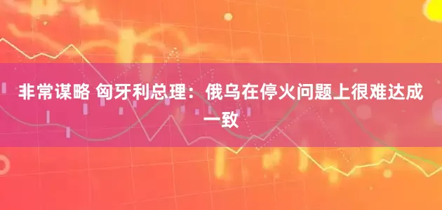 非常谋略 匈牙利总理：俄乌在停火问题上很难达成一致