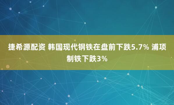 捷希源配资 韩国现代钢铁在盘前下跌5.7% 浦项制铁下跌3%